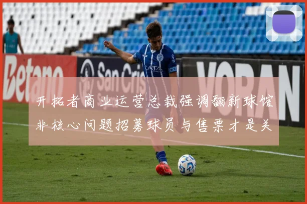 开拓者商业运营总裁强调翻新球馆非核心问题招募球员与售票才是关键挑战