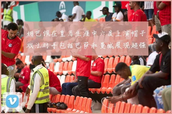 姆巴佩在皇马生涯中六度上演帽子戏法对手包括巴萨和曼城展现超强攻击力