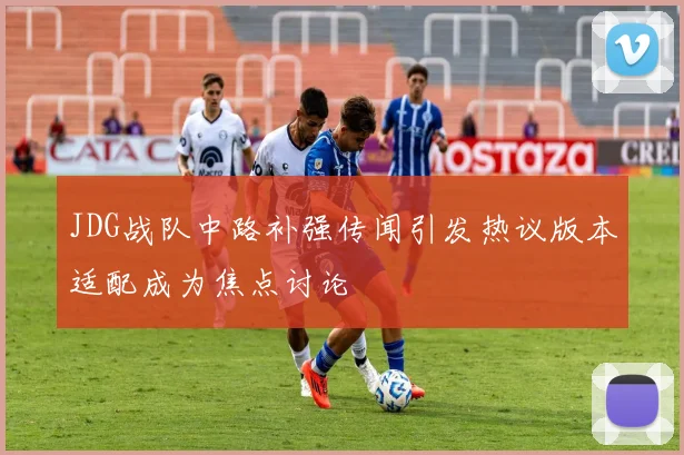 JDG战队中路补强传闻引发热议版本适配成为焦点讨论
