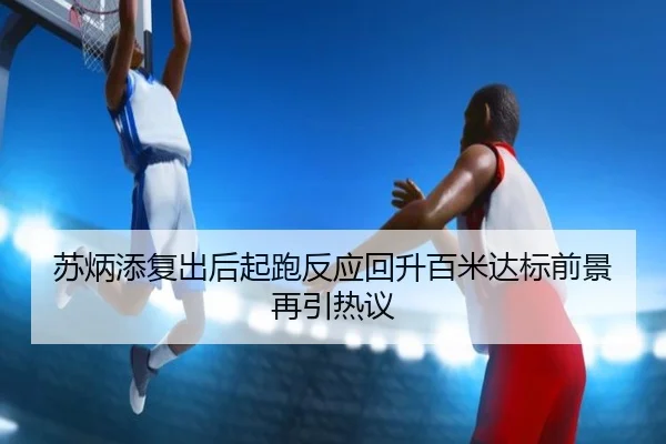 苏炳添复出后起跑反应回升百米达标前景再引热议