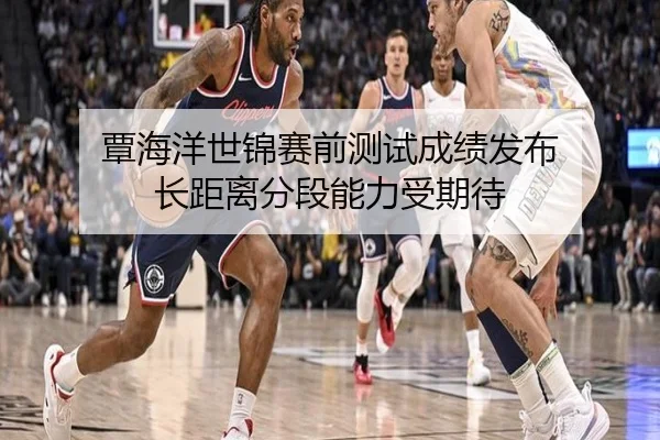 覃海洋世锦赛前测试成绩发布 长距离分段能力受期待